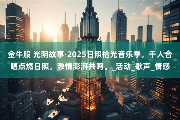 金牛股 光阴故事·2025日照拾光音乐季，千人合唱点燃日照，激情澎湃共鸣。_活动_歌声_情感