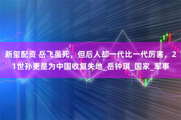 新玺配资 岳飞虽死，但后人却一代比一代厉害，21世孙更是为中国收复失地_岳钟琪_国家_军事