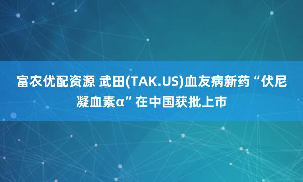 富农优配资源 武田(TAK.US)血友病新药“伏尼凝血素α”在中国获批上市