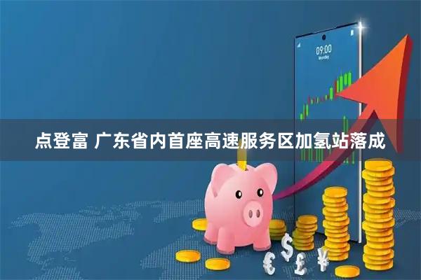 点登富 广东省内首座高速服务区加氢站落成