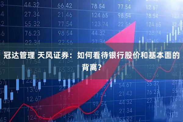 冠达管理 天风证券:如何看待银行股价和基本面的背离?